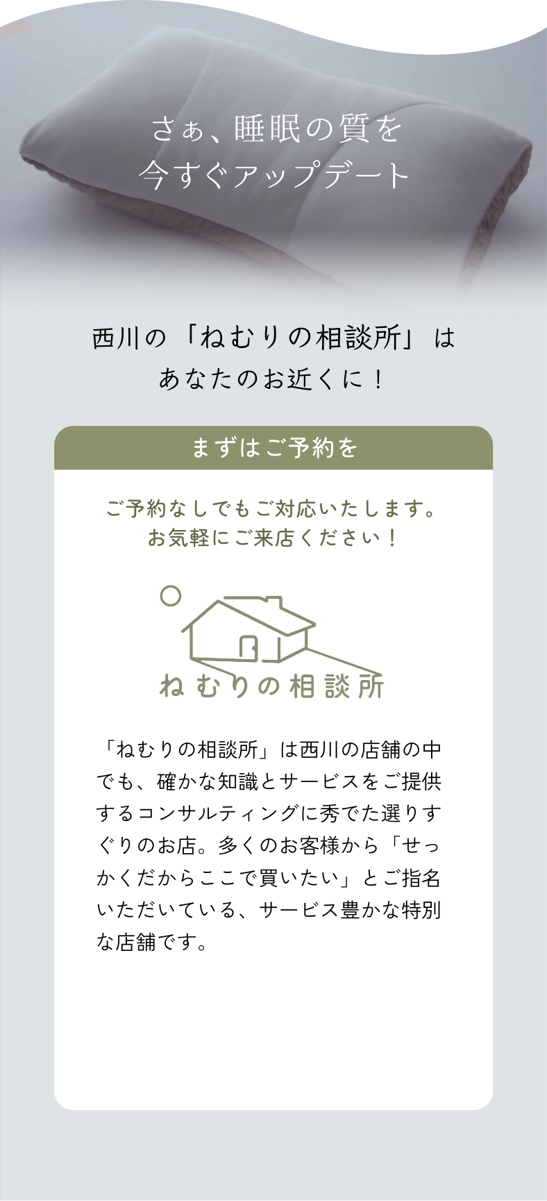 さぁ、睡眠の質を今すぐアップデート　西川の「ねむりの相談所」はあなたのお近くに！まずはご予約を。ご予約なしでもご対応いたします。お気軽にご来店ください！「ねむりの相談所」は西川の店舗の中でも、確かな知識とサービスをご提供するコンサルティングに秀でた選りすぐりのお店。多くのお客様から「せっかくだからここで買いたい」とご指名いただいている、サービス豊かな特別な店舗です。